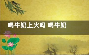 喝牛奶上火吗 喝牛奶上火怎么办